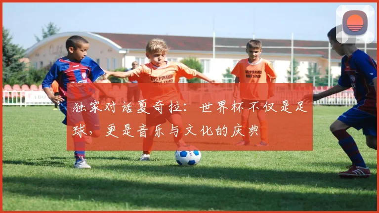 独家对话夏奇拉：世界杯不仅是足球，更是音乐与文化的庆典