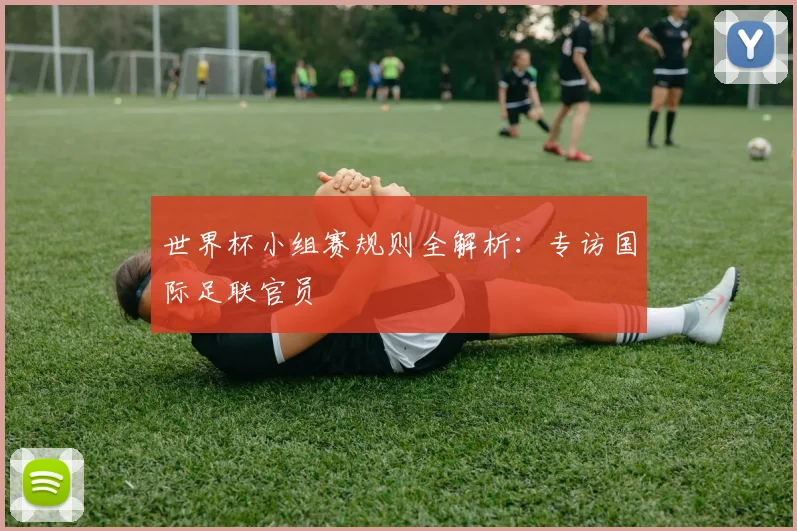 世界杯小组赛规则全解析：专访国际足联官员