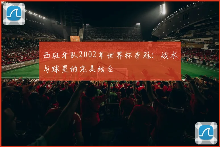 西班牙队2002年世界杯夺冠：战术与球星的完美结合