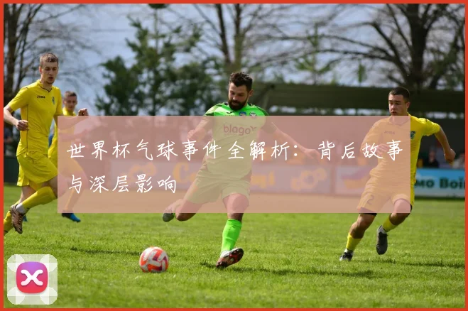 世界杯气球事件全解析：背后故事与深层影响