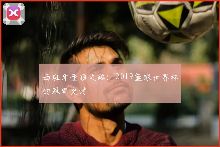 西班牙登顶之路：2019篮球世界杯的冠军史诗