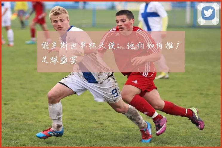 俄罗斯世界杯大使:他们如何推广足球盛宴