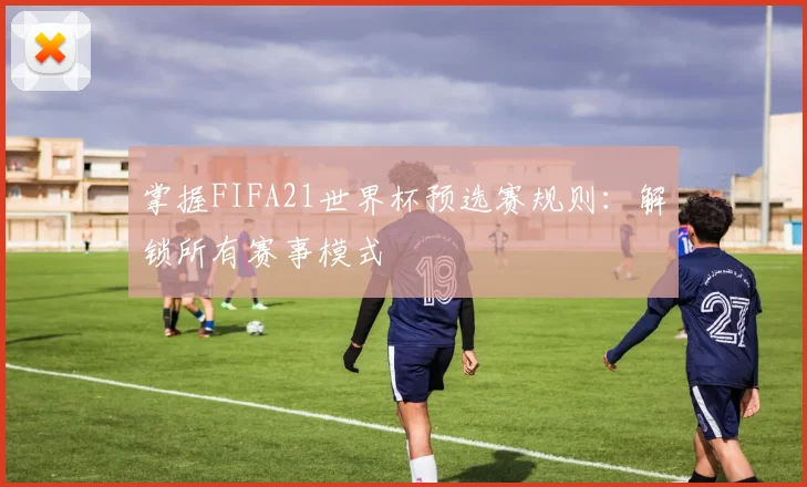 掌握FIFA21世界杯预选赛规则：解锁所有赛事模式