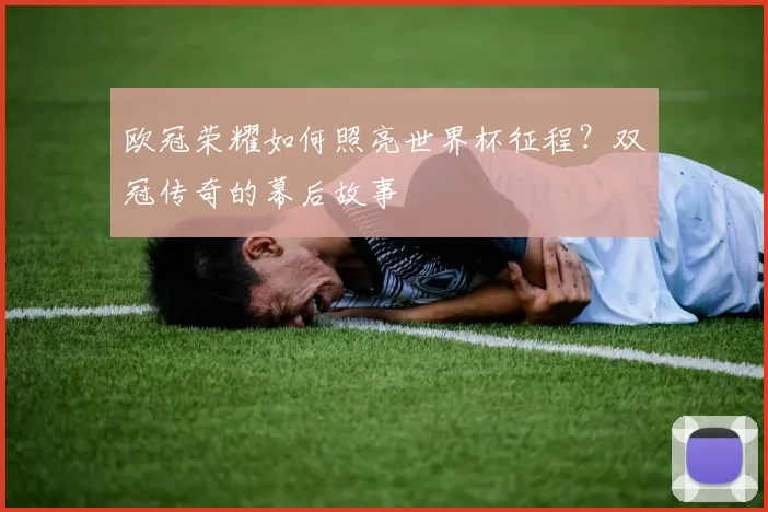 欧冠荣耀如何照亮世界杯征程?双冠传奇的幕后故事