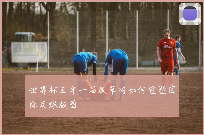 世界杯五年一届改革将如何重塑国际足球版图