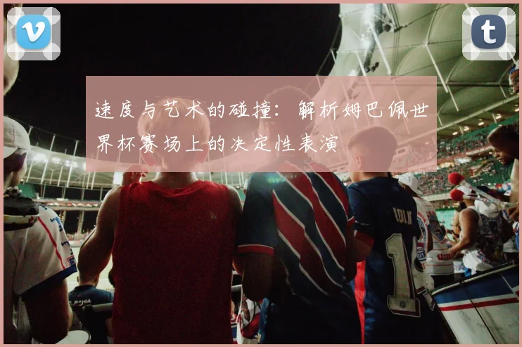 速度与艺术的碰撞：解析姆巴佩世界杯赛场上的决定性表演