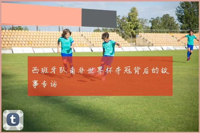 西班牙队南非世界杯夺冠背后的故事专访