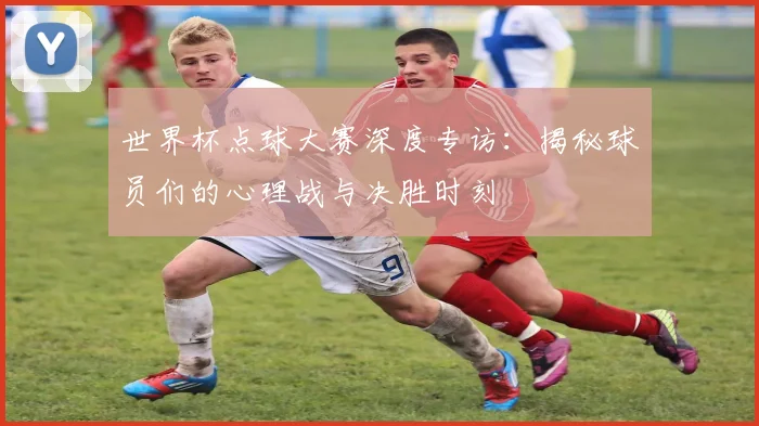 世界杯点球大赛深度专访：揭秘球员们的心理战与决胜时刻