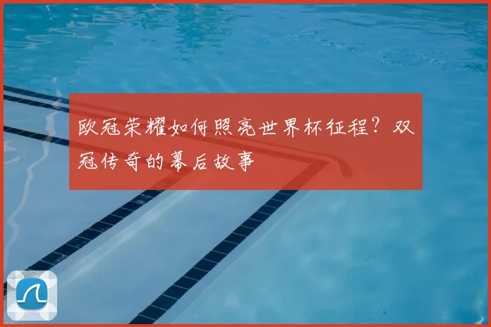 欧冠荣耀如何照亮世界杯征程？双冠传奇的幕后故事