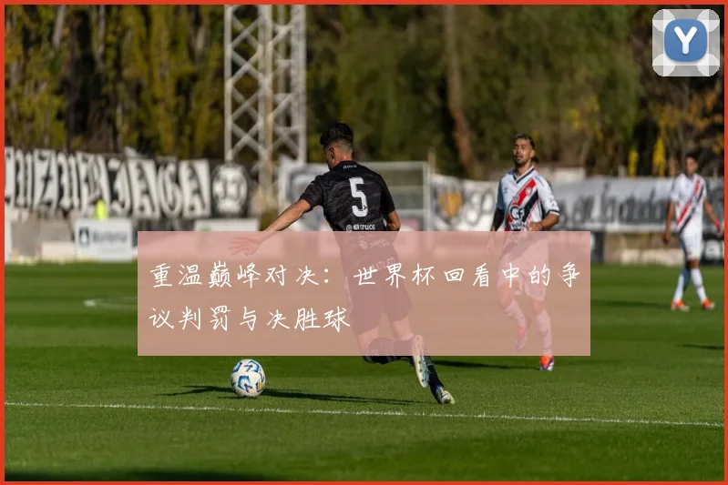 重温巅峰对决：世界杯回看中的争议判罚与决胜球