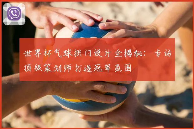 世界杯气球拱门设计全揭秘:专访顶级策划师打造冠军氛围