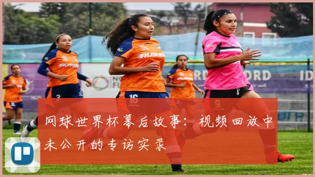 网球世界杯幕后故事：视频回放中未公开的专访实录