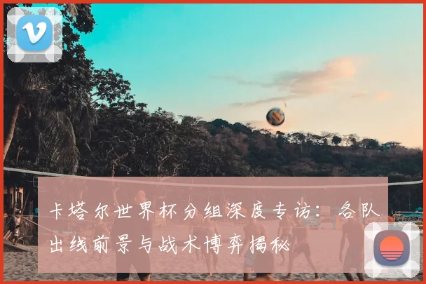 卡塔尔世界杯分组深度专访：各队出线前景与战术博弈揭秘