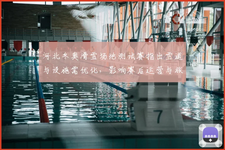 河北冬奥滑雪场地测试赛指出雪道与设施需优化,影响赛后运营与旅游