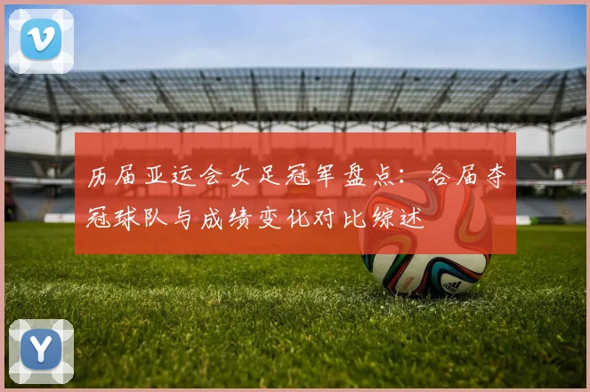 历届亚运会女足冠军盘点:各届夺冠球队与成绩变化对比综述