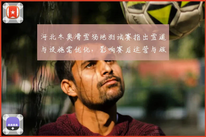 河北冬奥滑雪场地测试赛指出雪道与设施需优化,影响赛后运营与旅游
