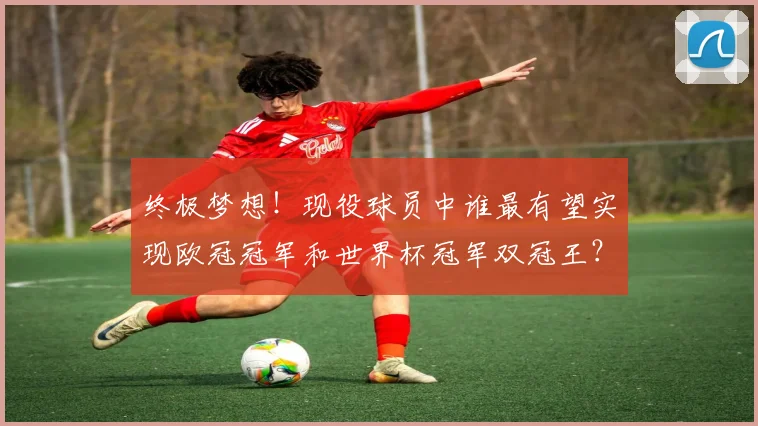 终极梦想！现役球员中谁最有望实现欧冠冠军和世界杯冠军双冠王？