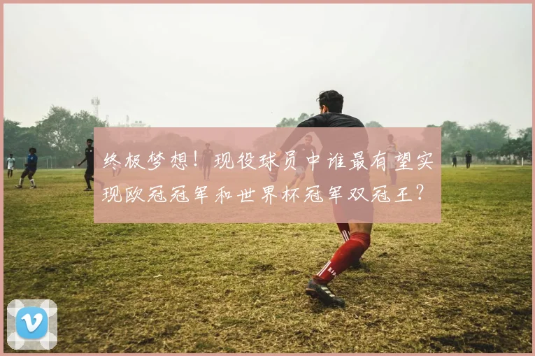 终极梦想！现役球员中谁最有望实现欧冠冠军和世界杯冠军双冠王？