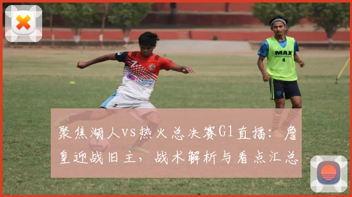 聚焦湖人vs热火总决赛G1直播：詹皇迎战旧主，战术解析与看点汇总