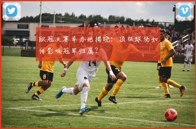 欧冠决赛举办地揭晓:顶级球场如何影响冠军归属?