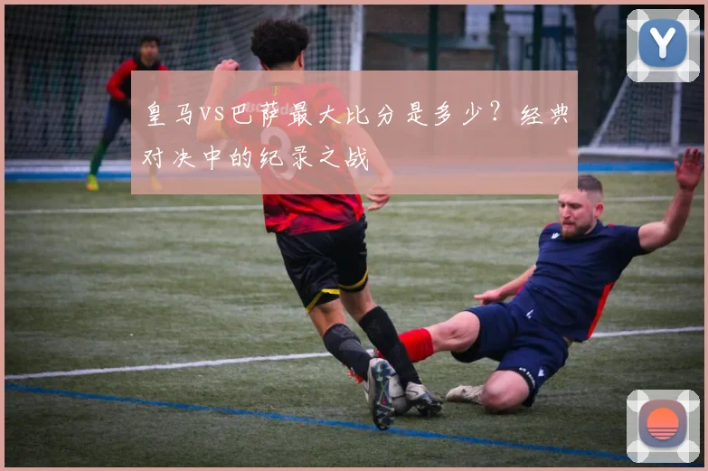 皇马vs巴萨最大比分是多少？经典对决中的纪录之战