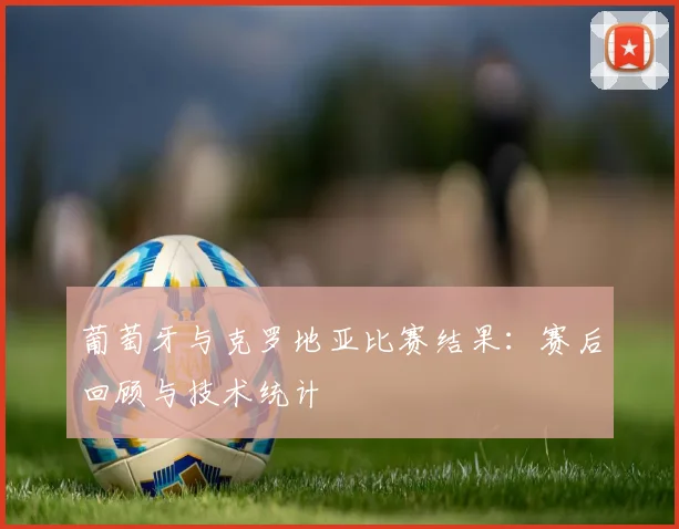 葡萄牙与克罗地亚比赛结果：赛后回顾与技术统计