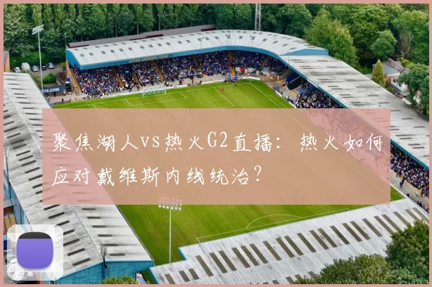 聚焦湖人vs热火G2直播：热火如何应对戴维斯内线统治？
