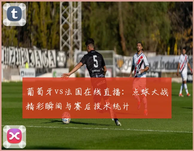 葡萄牙vs法国在线直播：点球大战精彩瞬间与赛后技术统计