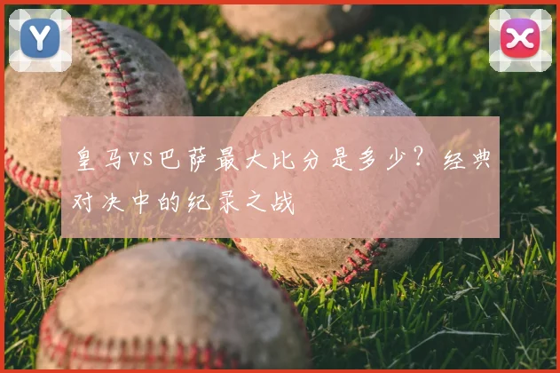 皇马vs巴萨最大比分是多少？经典对决中的纪录之战